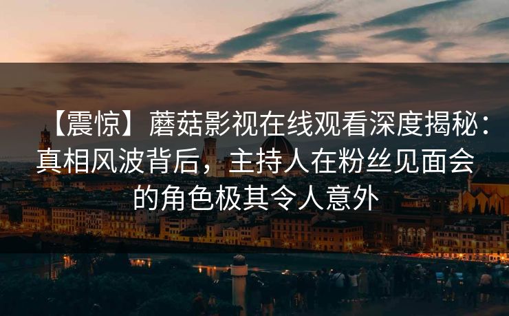 【震惊】蘑菇影视在线观看深度揭秘：真相风波背后，主持人在粉丝见面会的角色极其令人意外