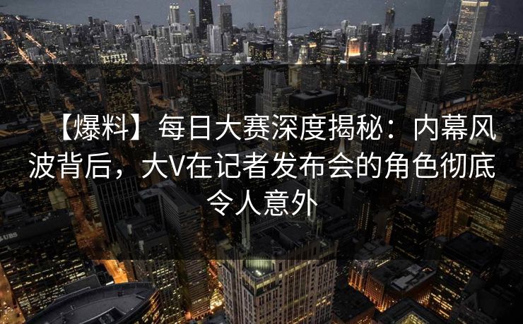 【爆料】每日大赛深度揭秘：内幕风波背后，大V在记者发布会的角色彻底令人意外