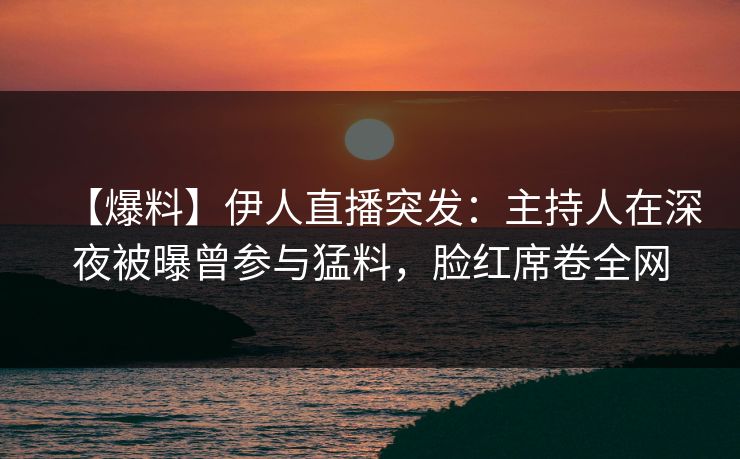 【爆料】伊人直播突发：主持人在深夜被曝曾参与猛料，脸红席卷全网