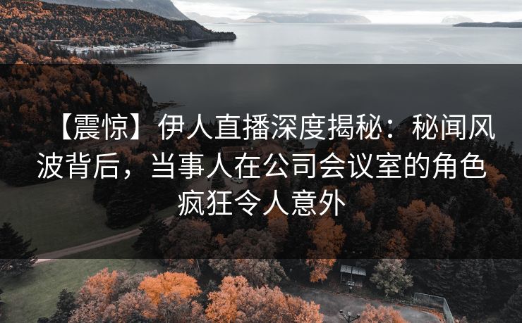 【震惊】伊人直播深度揭秘：秘闻风波背后，当事人在公司会议室的角色疯狂令人意外