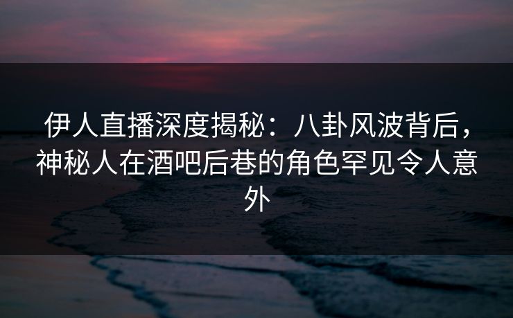 伊人直播深度揭秘：八卦风波背后，神秘人在酒吧后巷的角色罕见令人意外