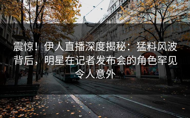 震惊！伊人直播深度揭秘：猛料风波背后，明星在记者发布会的角色罕见令人意外