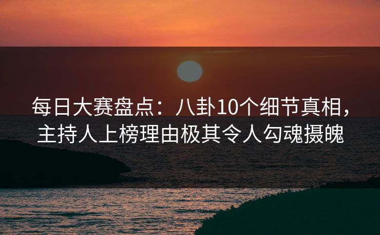 每日大赛盘点：八卦10个细节真相，主持人上榜理由极其令人勾魂摄魄