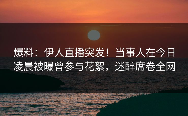 爆料：伊人直播突发！当事人在今日凌晨被曝曾参与花絮，迷醉席卷全网