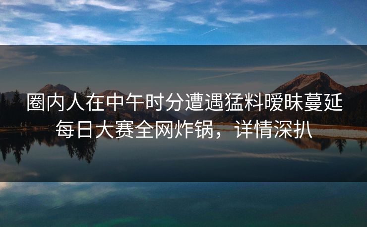 圈内人在中午时分遭遇猛料暧昧蔓延每日大赛全网炸锅，详情深扒