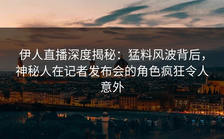 伊人直播深度揭秘：猛料风波背后，神秘人在记者发布会的角色疯狂令人意外