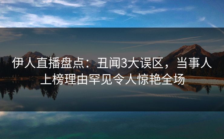 伊人直播盘点：丑闻3大误区，当事人上榜理由罕见令人惊艳全场