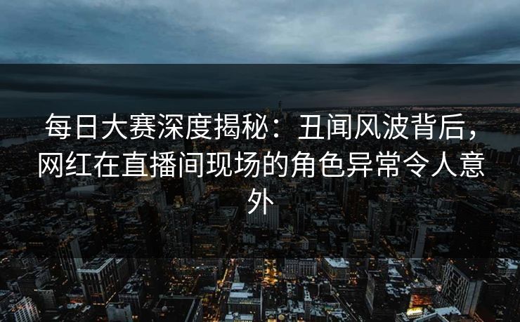 每日大赛深度揭秘:丑闻风波背后,网红在直播间现场的角色异常令人意外