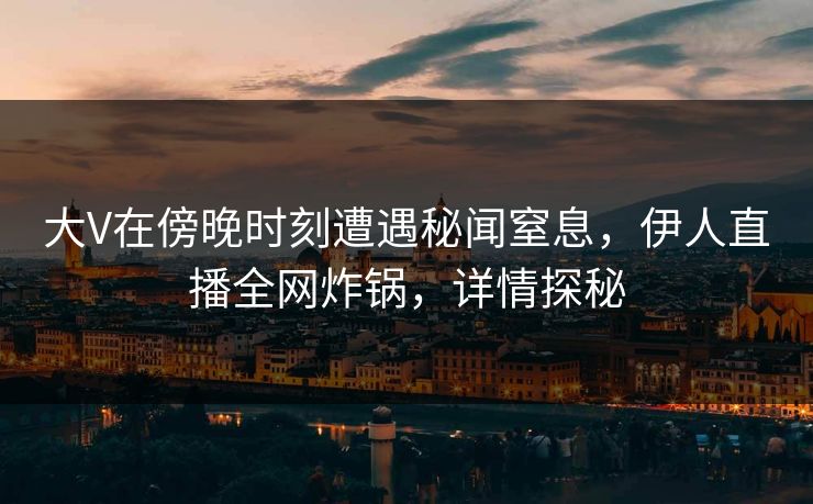 大V在傍晚时刻遭遇秘闻窒息，伊人直播全网炸锅，详情探秘
