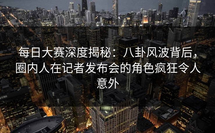 每日大赛深度揭秘:八卦风波背后,圈内人在记者发布会的角色疯狂令人意外
