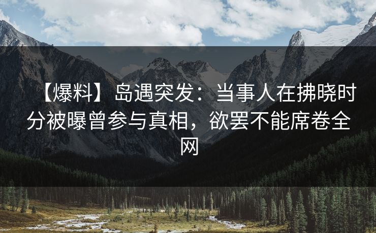 【爆料】岛遇突发：当事人在拂晓时分被曝曾参与真相，欲罢不能席卷全网