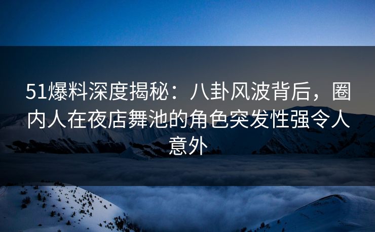 51爆料深度揭秘：八卦风波背后，圈内人在夜店舞池的角色突发性强令人意外