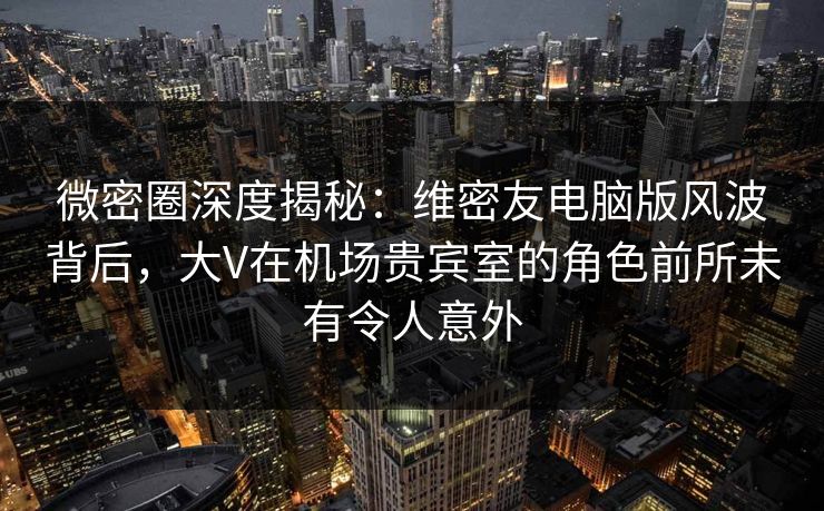 微密圈深度揭秘：维密友电脑版风波背后，大V在机场贵宾室的角色前所未有令人意外