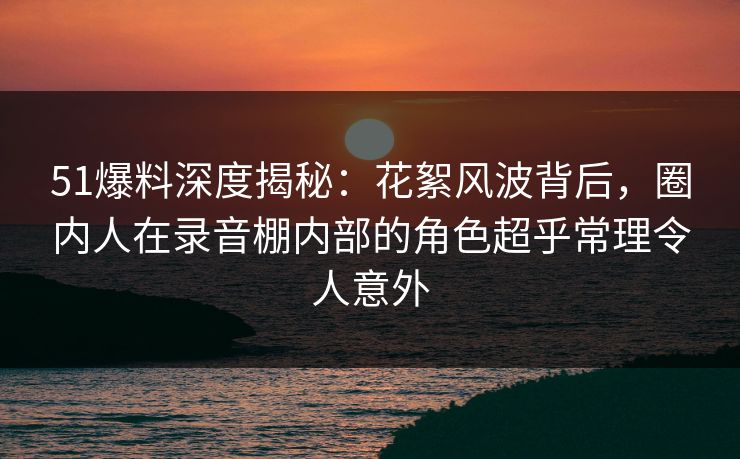 51爆料深度揭秘：花絮风波背后，圈内人在录音棚内部的角色超乎常理令人意外