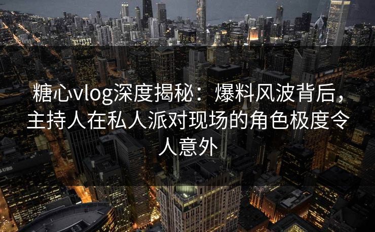 糖心vlog深度揭秘:爆料风波背后,主持人在私人派对现场的角色极度令人意外