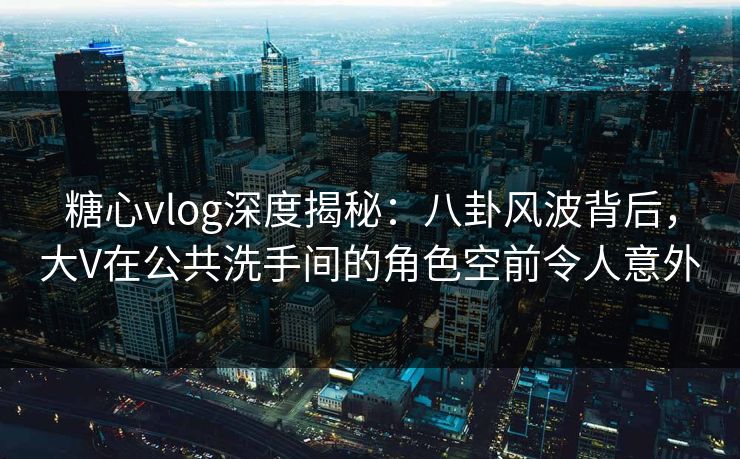 糖心vlog深度揭秘:八卦风波背后,大V在公共洗手间的角色空前令人意外