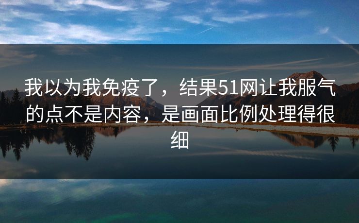 我以为我免疫了，结果51网让我服气的点不是内容，是画面比例处理得很细
