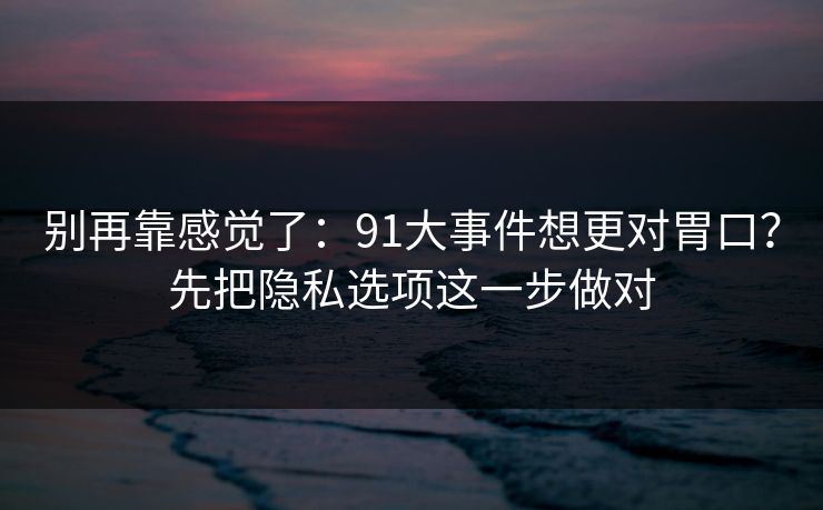 别再靠感觉了：91大事件想更对胃口？先把隐私选项这一步做对