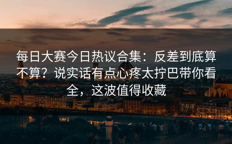 每日大赛今日热议合集：反差到底算不算？说实话有点心疼太拧巴带你看全，这波值得收藏