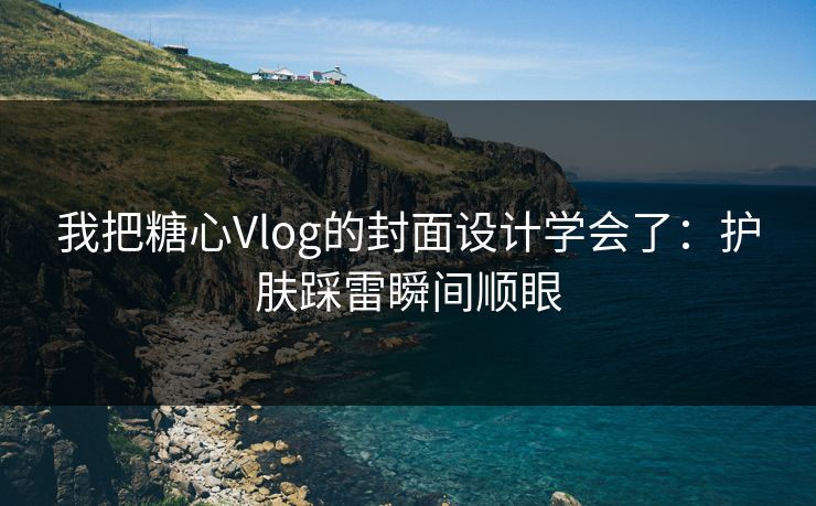我把糖心Vlog的封面设计学会了：护肤踩雷瞬间顺眼