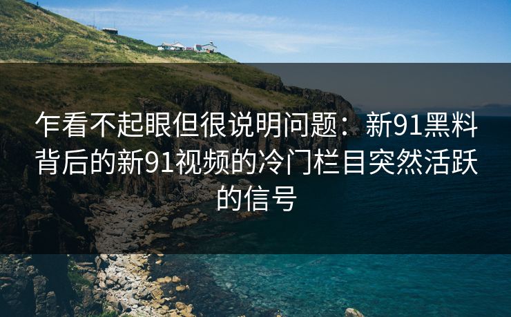 乍看不起眼但很说明问题：新91黑料背后的新91视频的冷门栏目突然活跃的信号